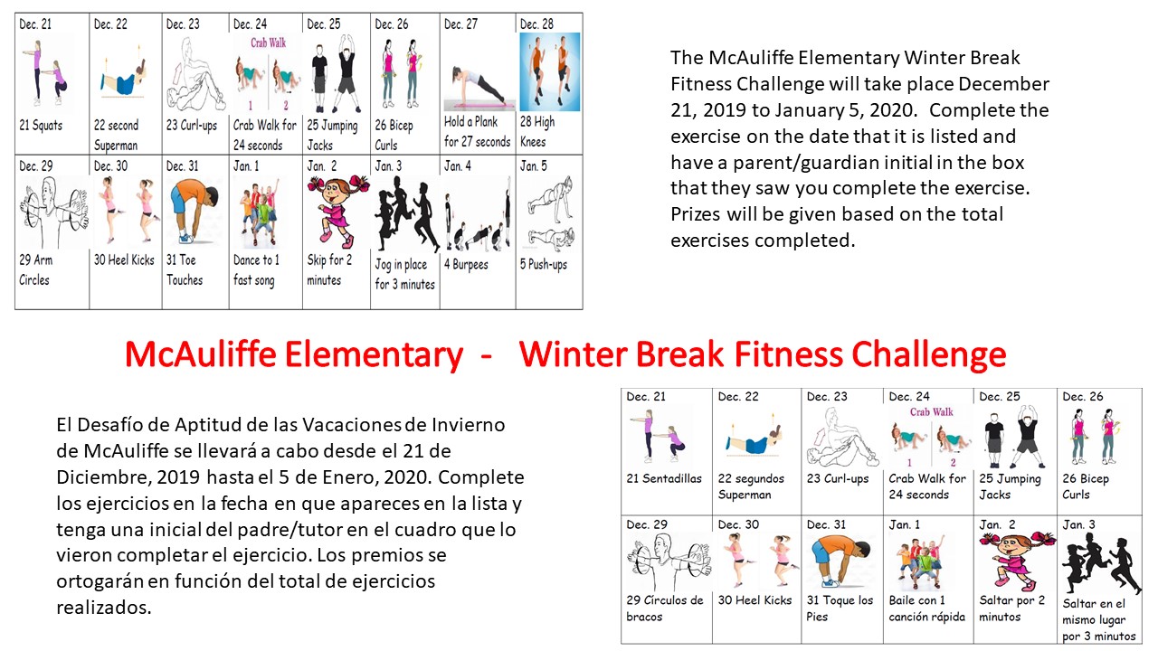 A calendar of exercises for each day of winter break. Text: McAuliffe Elementary - Winter Break Fitness Challenge. The McAuliffe Elementary Winter Break Fitness Challenge will take place Dec. 21, 2019 to Jan. 5, 2020. Complete the exercise on the dates that it is listed and have a parent/guardian intial in the box that they saw you complete the exercise. Prizes will be given based on the total exercises completed. 