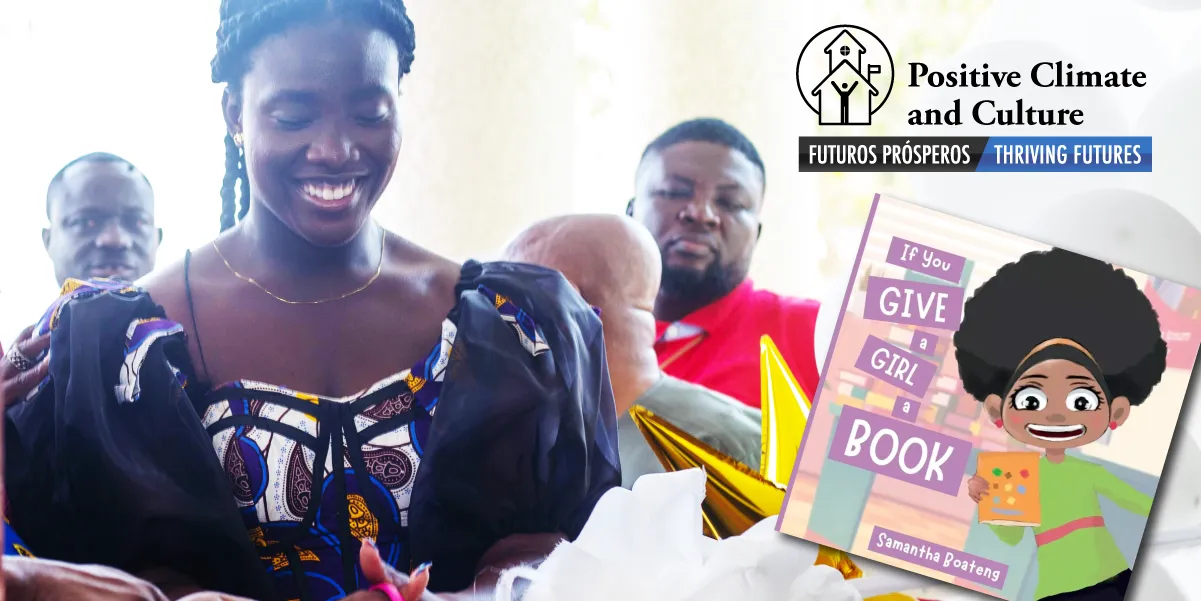 Waste up photo image of a smiling young, black woman in colorful garb in the foreground, with several individuals standing behind her, and to the lower right of the photo the square image of children's book cover with a cartoon of a young black woman and bearing the text "If you give a girl a book" and author name, Samantha Boateng, above the book is a graphic of a school house next to the words "Positive Climate and Culture, Futuros Prosperos/Thriving Futures"